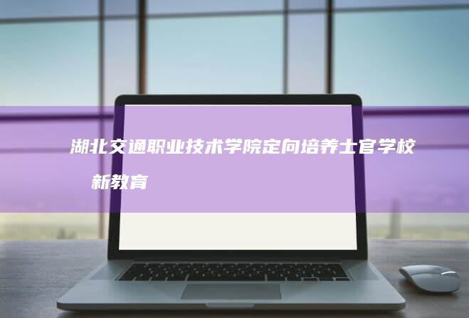 湖北交通职业技术学院定向培养士官学校创新教育模式成效显著